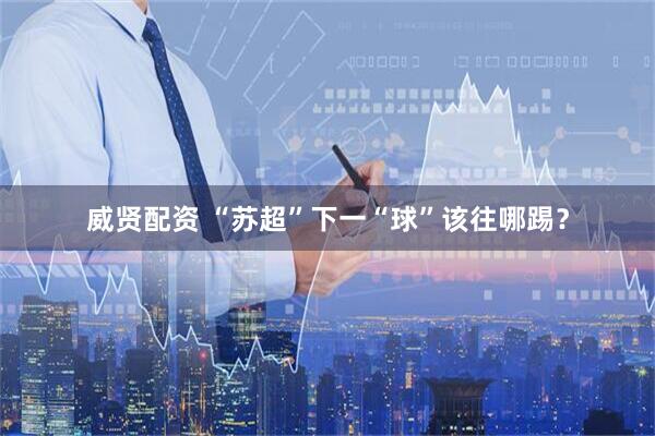 威贤配资 “苏超”下一“球”该往哪踢？