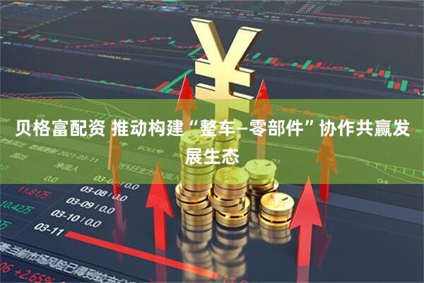 贝格富配资 推动构建“整车—零部件”协作共赢发展生态