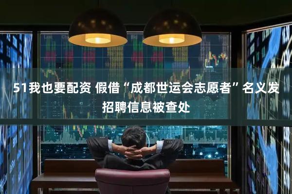 51我也要配资 假借“成都世运会志愿者”名义发招聘信息被查处