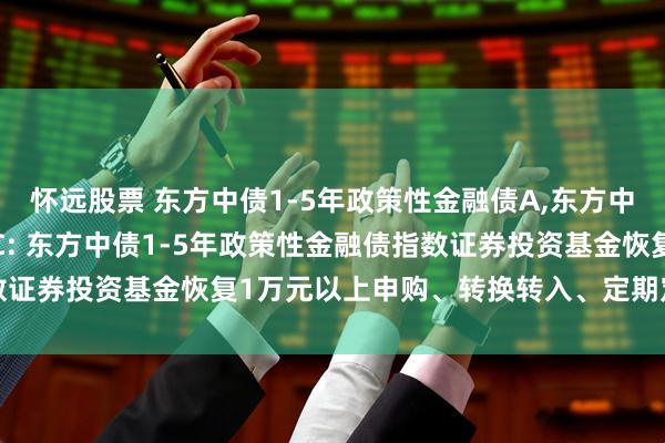 怀远股票 东方中债1-5年政策性金融债A,东方中债1-5年政策性金融债C: 东方中债1-5年政策性金融债指数证券投资基金恢复1万元以上申购、转换转入、定期定额投资公告