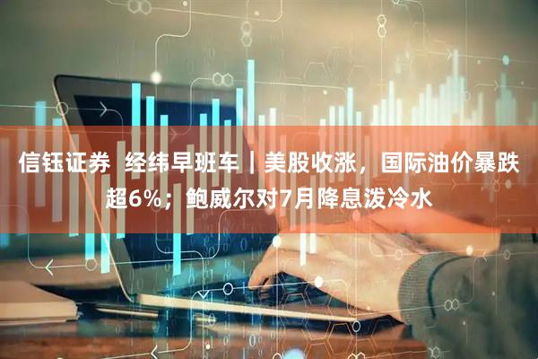信钰证券  经纬早班车｜美股收涨，国际油价暴跌超6%；鲍威尔对7月降息泼冷水