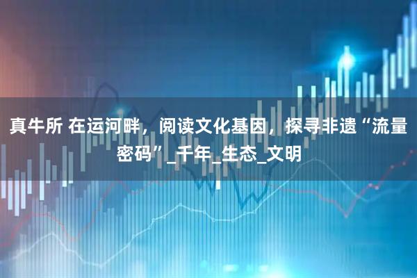 真牛所 在运河畔，阅读文化基因，探寻非遗“流量密码”_千年_生态_文明