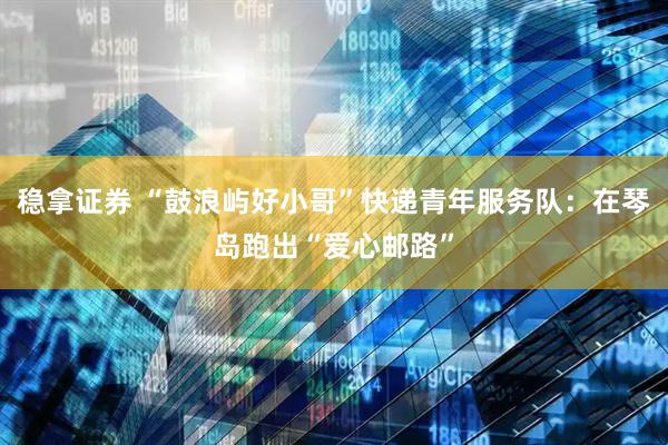 稳拿证券 “鼓浪屿好小哥”快递青年服务队：在琴岛跑出“爱心邮路”