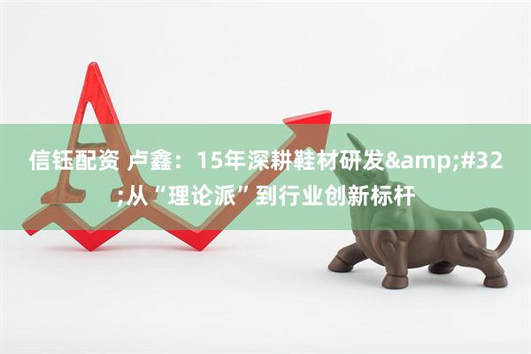 信钰配资 卢鑫：15年深耕鞋材研发&#32;从“理论派”到行业创新标杆