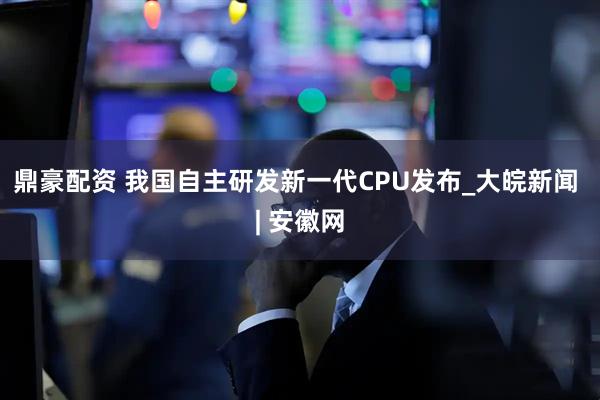 鼎豪配资 我国自主研发新一代CPU发布_大皖新闻 | 安徽网