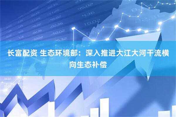 长富配资 生态环境部：深入推进大江大河干流横向生态补偿