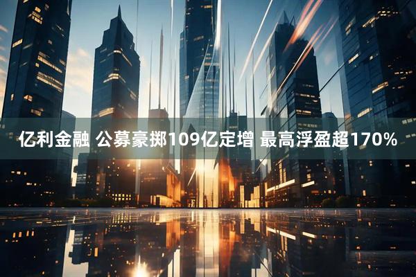 亿利金融 公募豪掷109亿定增 最高浮盈超170%