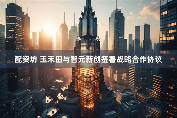 配资坊 玉禾田与智元新创签署战略合作协议