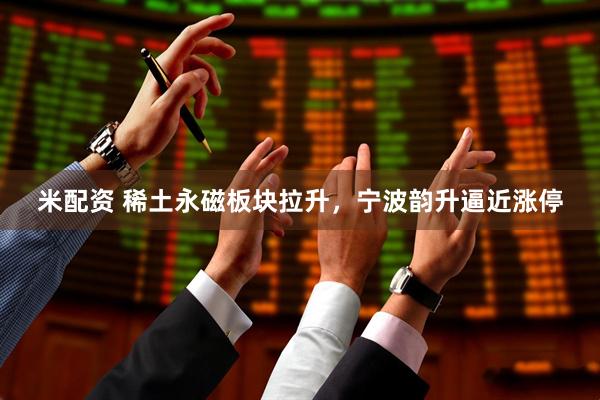 米配资 稀土永磁板块拉升，宁波韵升逼近涨停