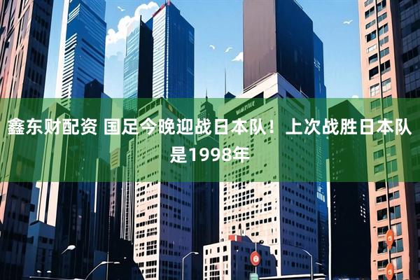 鑫东财配资 国足今晚迎战日本队！上次战胜日本队是1998年