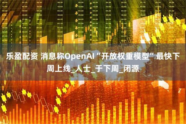 乐盈配资 消息称OpenAI“开放权重模型”最快下周上线_人士_于下周_闭源