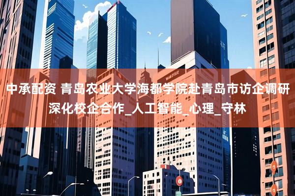 中承配资 青岛农业大学海都学院赴青岛市访企调研深化校企合作_人工智能_心理_守林