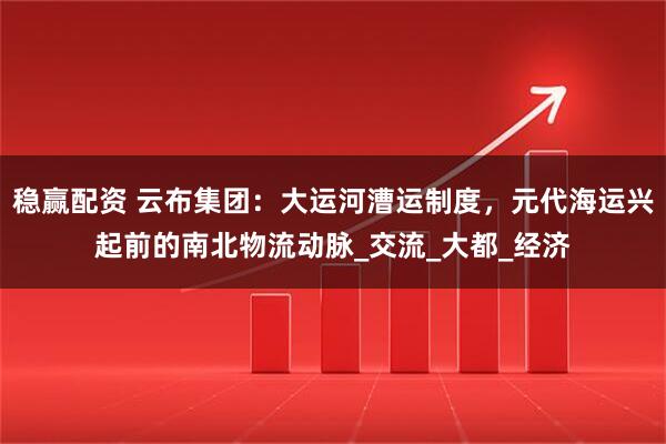 稳赢配资 云布集团：大运河漕运制度，元代海运兴起前的南北物流动脉_交流_大都_经济