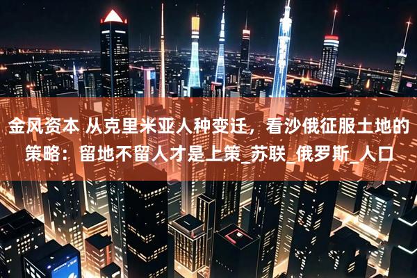 金风资本 从克里米亚人种变迁，看沙俄征服土地的策略：留地不留人才是上策_苏联_俄罗斯_人口