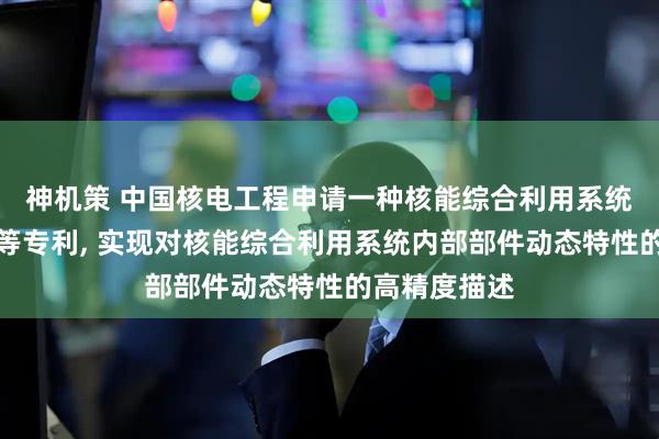 神机策 中国核电工程申请一种核能综合利用系统的建模方法等专利, 实现对核能综合利用系统内部部件动态特性的高精度描述