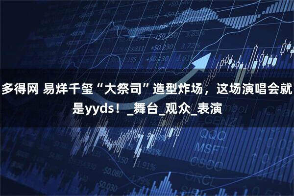 多得网 易烊千玺“大祭司”造型炸场，这场演唱会就是yyds！_舞台_观众_表演