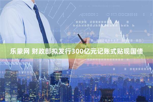 乐蒙网 财政部拟发行300亿元记账式贴现国债