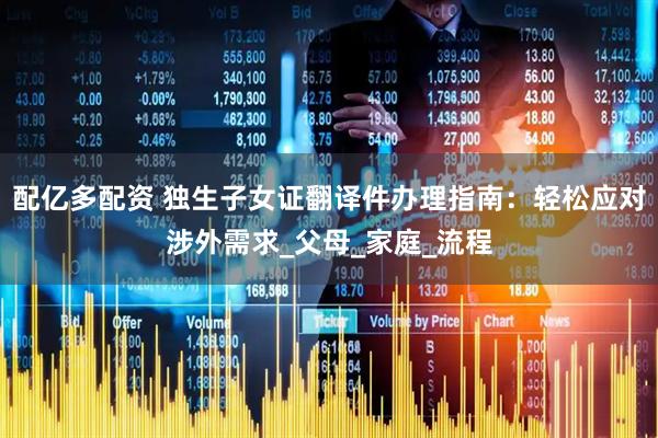 配亿多配资 独生子女证翻译件办理指南：轻松应对涉外需求_父母_家庭_流程