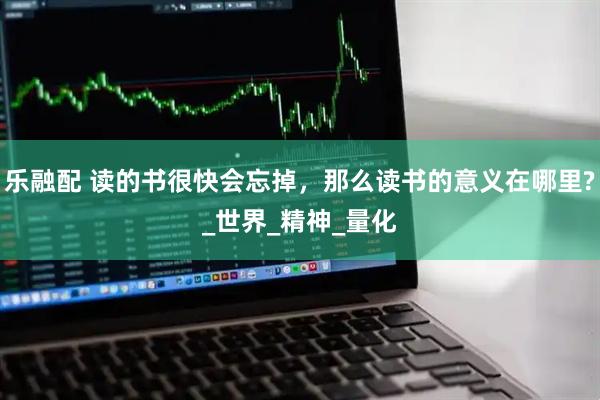 乐融配 读的书很快会忘掉，那么读书的意义在哪里?_世界_精神_量化