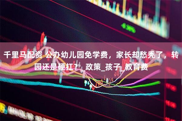 千里马配资 公办幼儿园免学费，家长却愁秃了，转园还是硬扛？_政策_孩子_教育费