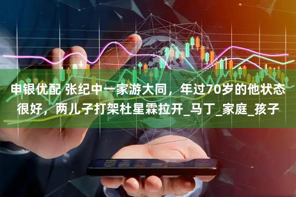 申银优配 张纪中一家游大同，年过70岁的他状态很好，两儿子打架杜星霖拉开_马丁_家庭_孩子