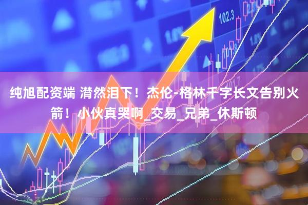 纯旭配资端 潸然泪下！杰伦-格林千字长文告别火箭！小伙真哭啊_交易_兄弟_休斯顿