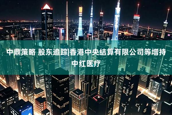 中鼎策略 股东追踪|香港中央结算有限公司等增持中红医疗