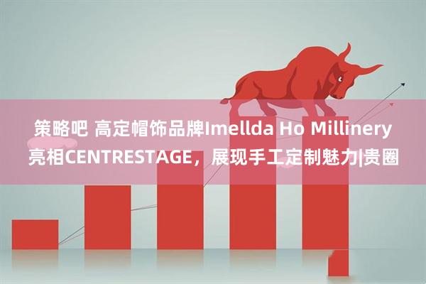 策略吧 高定帽饰品牌Imellda Ho Millinery亮相CENTRESTAGE，展现手工定制魅力|贵圈