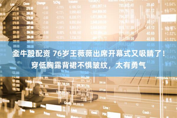 金牛股配资 76岁王薇薇出席开幕式又吸睛了！穿低胸露背裙不惧皱纹，太有勇气