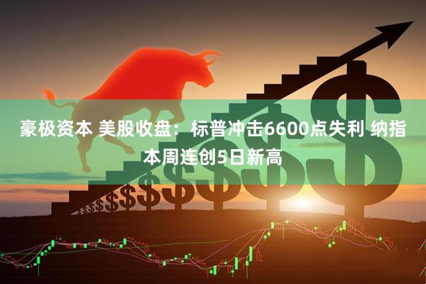 豪极资本 美股收盘：标普冲击6600点失利 纳指本周连创5日新高