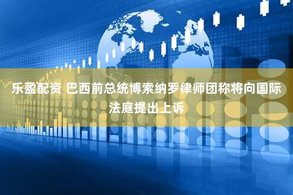 乐盈配资 巴西前总统博索纳罗律师团称将向国际法庭提出上诉