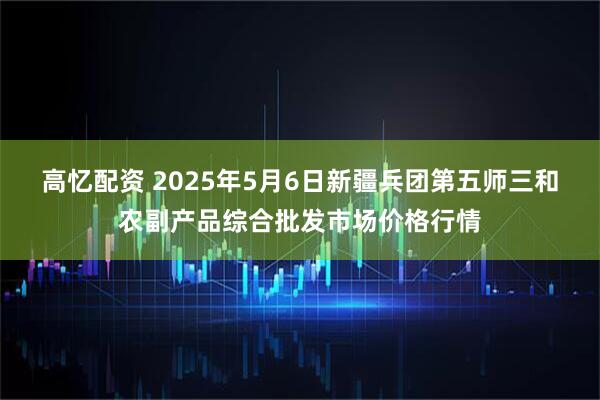 高忆配资 2025年5月6日新疆兵团第五师三和农副产品综合批发市场价格行情
