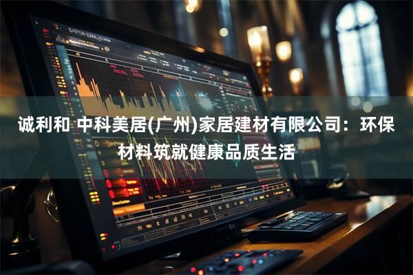 诚利和 中科美居(广州)家居建材有限公司：环保材料筑就健康品质生活