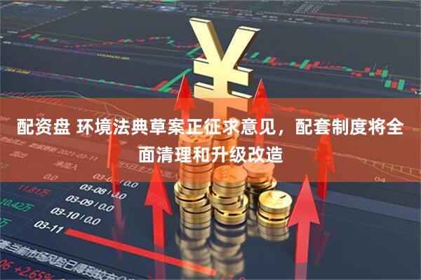 配资盘 环境法典草案正征求意见，配套制度将全面清理和升级改造